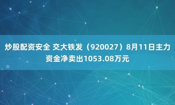 炒股配资安全 交大铁发（920027）8月11日主力资金净卖出1053.08万元