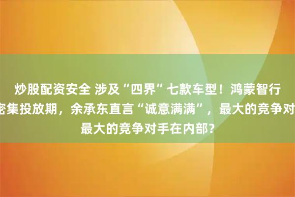 炒股配资安全 涉及“四界”七款车型！鸿蒙智行进入新品密集投放期，余承东直言“诚意满满”，最大的竞争对手在内部？