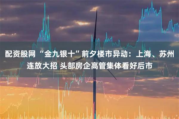 配资股网 “金九银十”前夕楼市异动：上海、苏州连放大招 头部房企高管集体看好后市