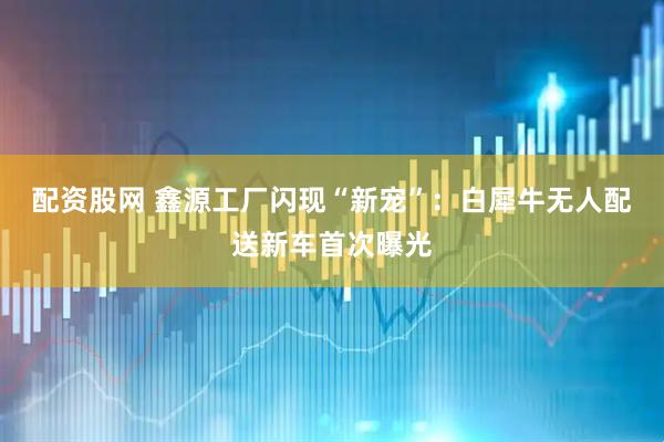 配资股网 鑫源工厂闪现“新宠”：白犀牛无人配送新车首次曝光