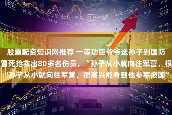 股票配资知识网推荐 一等功臣爷爷送孙子到国防科大报到，曾在战斗中冒死抢救出80多名伤员，“孙子从小就向往军营，很高兴能看到他参军报国”