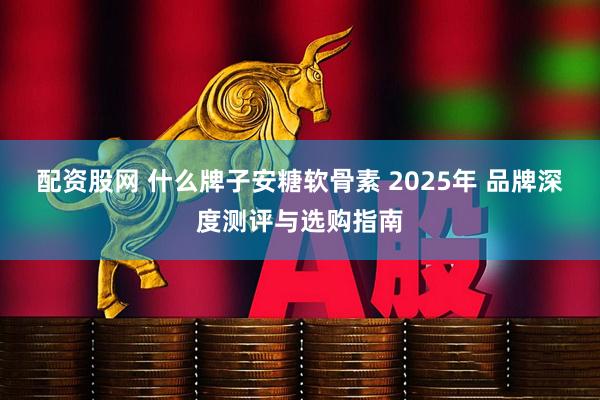 配资股网 什么牌子安糖软骨素 2025年 品牌深度测评与选购指南