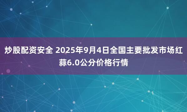 炒股配资安全 2025年9月4日全国主要批发市场红蒜6.0公分价格行情