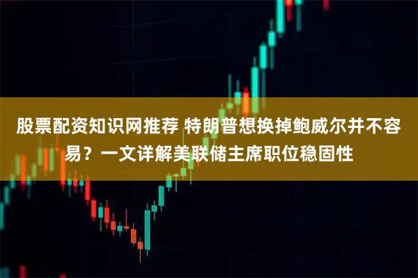 股票配资知识网推荐 特朗普想换掉鲍威尔并不容易?一文详解美联储主席职位稳固性