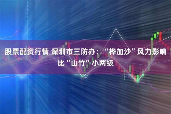 股票配资行情 深圳市三防办：“桦加沙”风力影响比“山竹”小两级