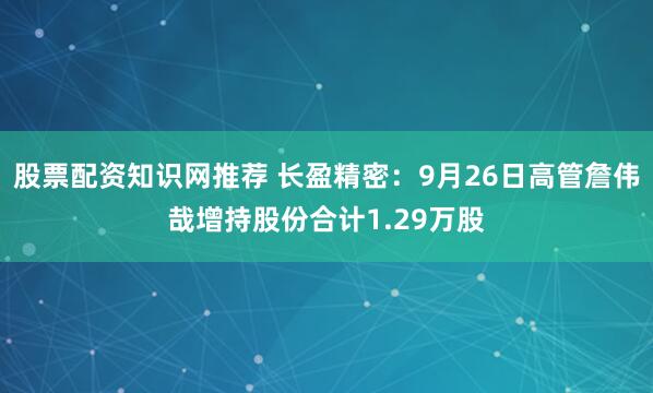 股票配资知识网推荐 长盈精密：9月26日高管詹伟哉增持股份合计1.29万股