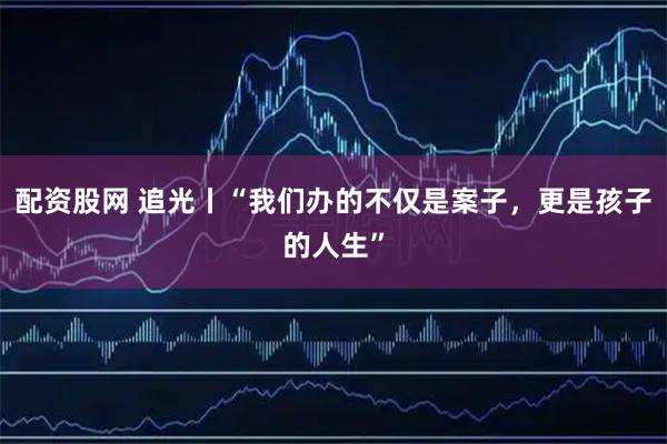 配资股网 追光丨“我们办的不仅是案子，更是孩子的人生”