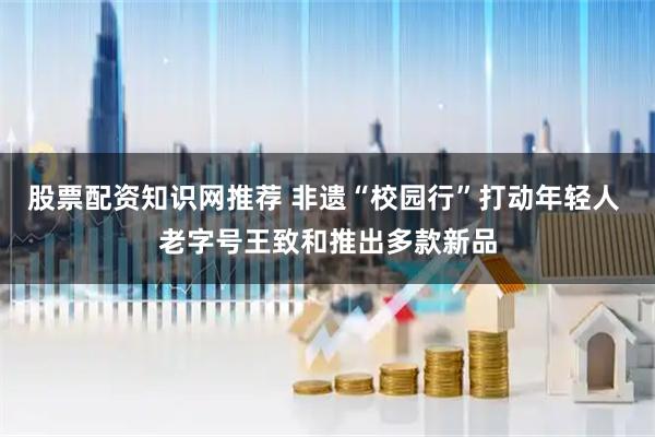 股票配资知识网推荐 非遗“校园行”打动年轻人 老字号王致和推出多款新品