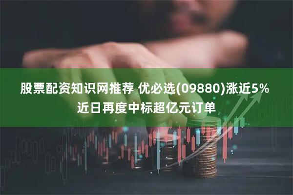 股票配资知识网推荐 优必选(09880)涨近5% 近日再度中标超亿元订单