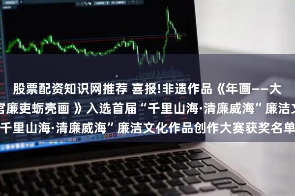 股票配资知识网推荐 喜报!非遗作品《年画——大爱无疆一诺千金》《清官廉吏蛎壳画 》入选首届“千里山海·清廉威海”廉洁文化作品创作大赛获奖名单