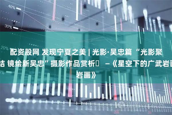 配资股网 发现宁夏之美 | 光影·吴忠篇 “光影聚团结 镜绘新吴忠”摄影作品赏析⑭ —《星空下的广武岩画》