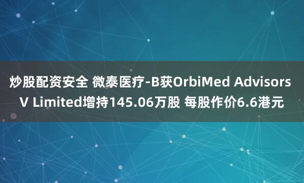 炒股配资安全 微泰医疗-B获OrbiMed Advisors V Limited增持145.06万股 每股作价6.6港元