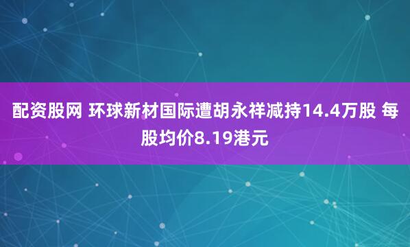 配资股网 环球新材国际遭胡永祥减持14.4万股 每股均价8.19港元
