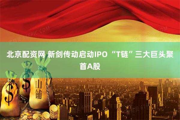 北京配资网 新剑传动启动IPO “T链”三大巨头聚首A股