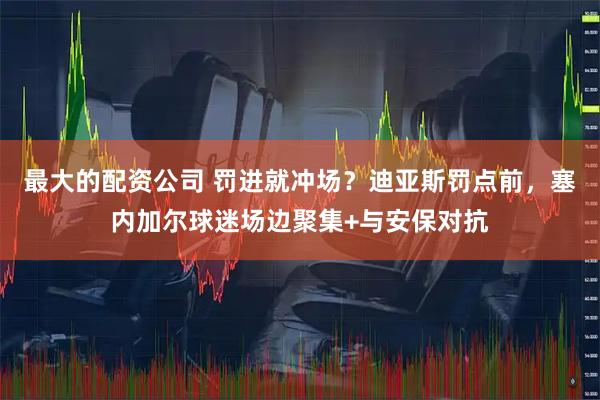最大的配资公司 罚进就冲场？迪亚斯罚点前，塞内加尔球迷场边聚集+与安保对抗