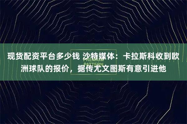 现货配资平台多少钱 沙特媒体：卡拉斯科收到欧洲球队的报价，据传尤文图斯有意引进他