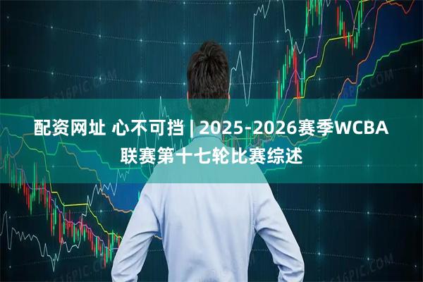 配资网址 心不可挡 | 2025-2026赛季WCBA联赛第十七轮比赛综述