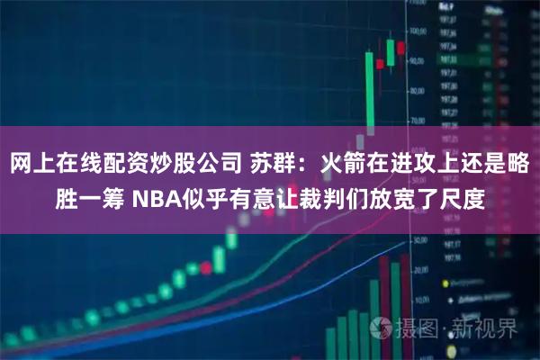网上在线配资炒股公司 苏群：火箭在进攻上还是略胜一筹 NBA似乎有意让裁判们放宽了尺度