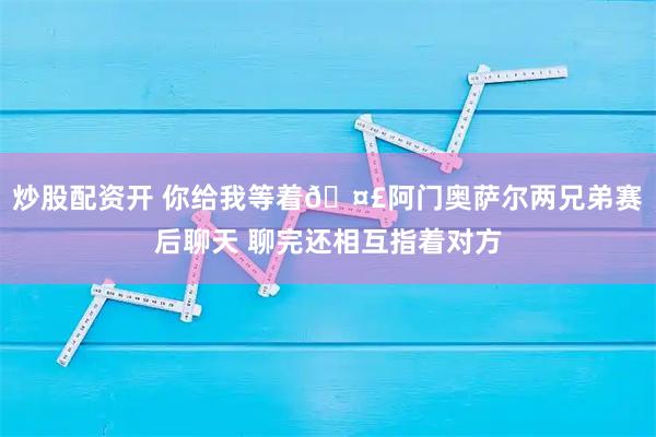炒股配资开 你给我等着🤣阿门奥萨尔两兄弟赛后聊天 聊完还相互指着对方