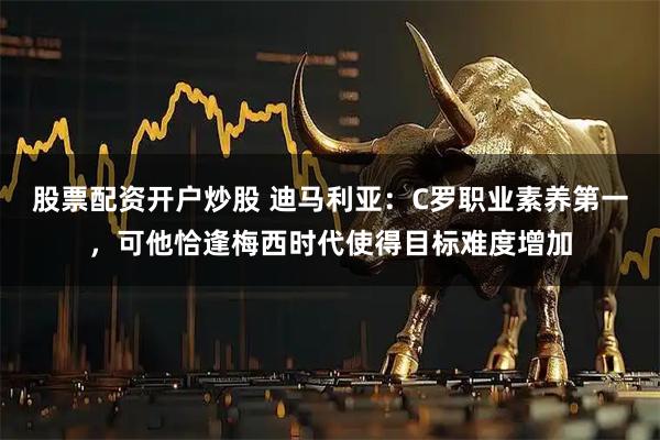 股票配资开户炒股 迪马利亚：C罗职业素养第一，可他恰逢梅西时代使得目标难度增加