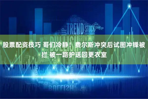 股票配资技巧 哥们冷静！费尔斯冲突后试图冲锋被拦 被一路护送回更衣室