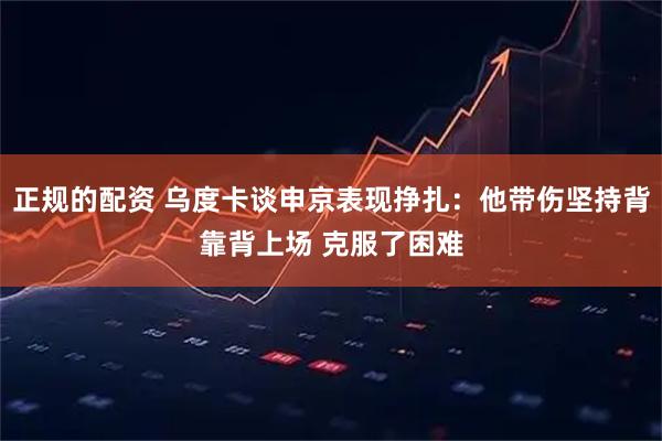 正规的配资 乌度卡谈申京表现挣扎：他带伤坚持背靠背上场 克服了困难