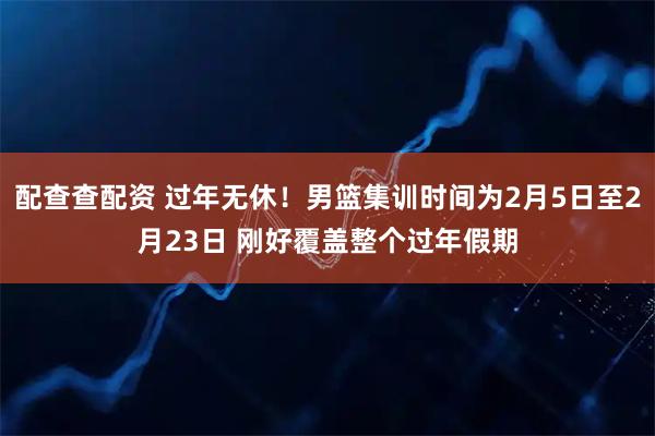 配查查配资 过年无休！男篮集训时间为2月5日至2月23日 刚好覆盖整个过年假期
