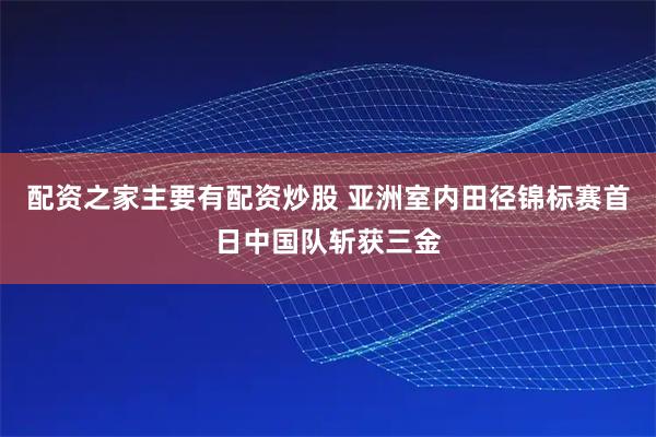 配资之家主要有配资炒股 亚洲室内田径锦标赛首日中国队斩获三金