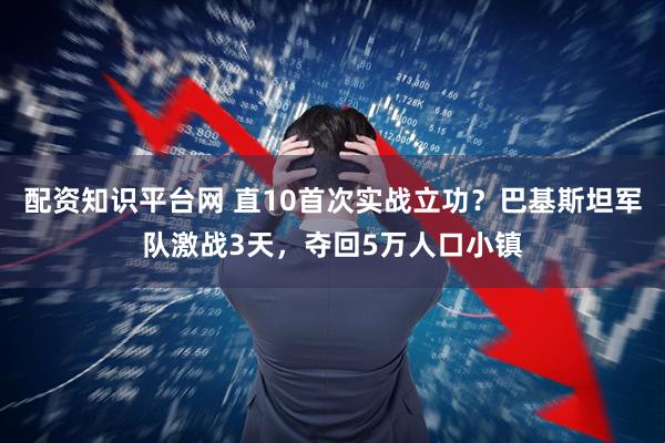 配资知识平台网 直10首次实战立功？巴基斯坦军队激战3天，夺回5万人口小镇