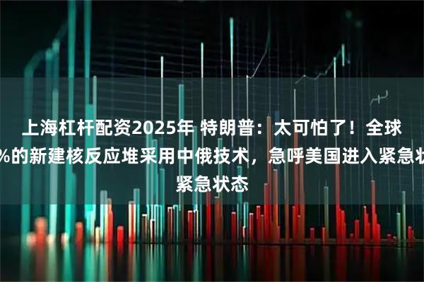 上海杠杆配资2025年 特朗普：太可怕了！全球87%的新建核反应堆采用中俄技术，急呼美国进入紧急状态