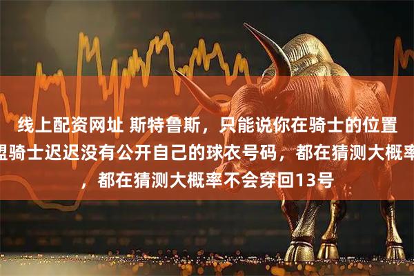 线上配资网址 斯特鲁斯，只能说你在骑士的位置稳了！哈登加盟骑士迟迟没有公开自己的球衣号码，都在猜测大概率不会穿回13号