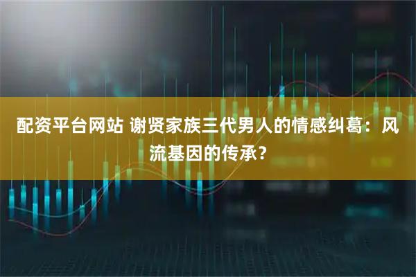 配资平台网站 谢贤家族三代男人的情感纠葛：风流基因的传承？