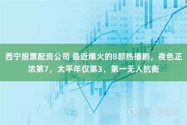 西宁股票配资公司 最近爆火的8部热播剧，夜色正浓第7，太平年仅第3，第一无人抗衡