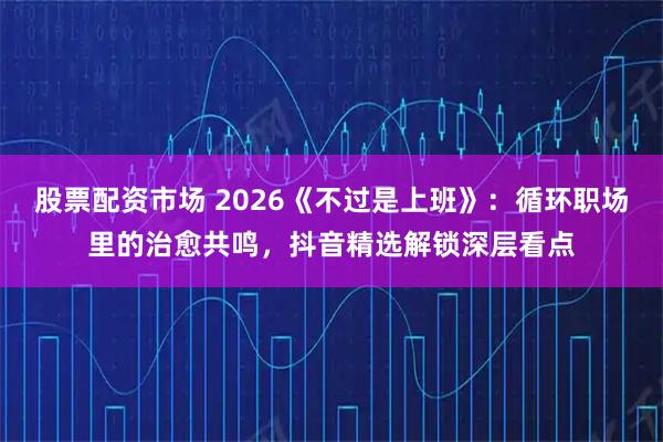 股票配资市场 2026《不过是上班》：循环职场里的治愈共鸣，抖音精选解锁深层看点