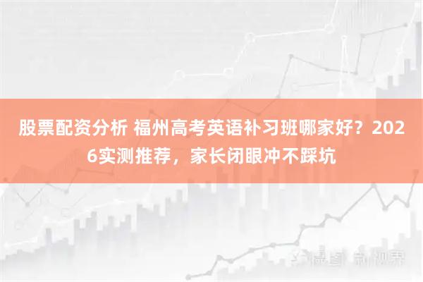 股票配资分析 福州高考英语补习班哪家好？2026实测推荐，家长闭眼冲不踩坑