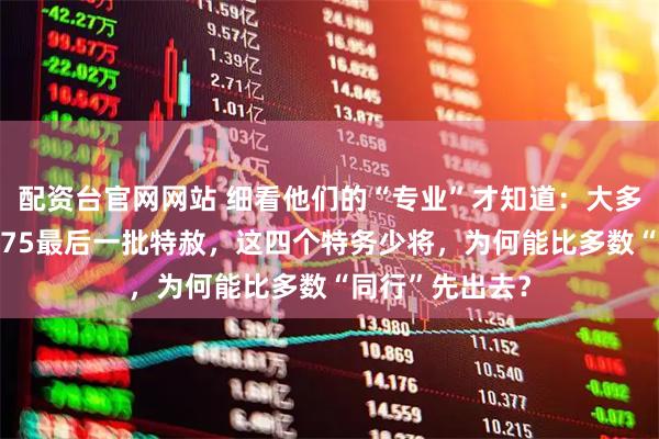 配资台官网网站 细看他们的“专业”才知道：大多数特务都是1975最后一批特赦，这四个特务少将，为何能比多数“同行”先出去？