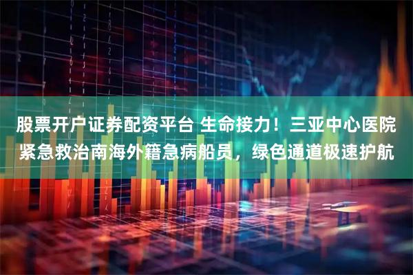 股票开户证券配资平台 生命接力!三亚中心医院紧急救治南海外籍急病船员,绿色通道极速护航