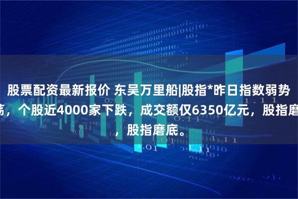 股票配资最新报价 东吴万里船|股指*昨日指数弱势震荡,个股近4000家下跌,成交额仅6350亿元,股指磨底。
