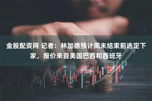 金股配资网 记者：林加德预计周末结束前选定下家，报价来自美国巴西和西班牙