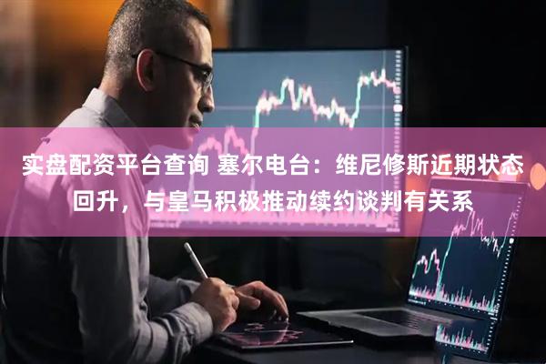 实盘配资平台查询 塞尔电台:维尼修斯近期状态回升,与皇马积极推动续约谈判有关系