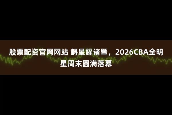 股票配资官网网站 鲟星耀诸暨，2026CBA全明星周末圆满落幕