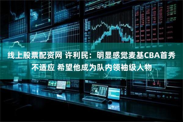 线上股票配资网 许利民：明显感觉麦基CBA首秀不适应 希望他成为队内领袖级人物