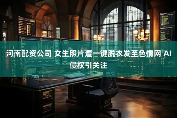 河南配资公司 女生照片遭一键脱衣发至色情网 AI侵权引关注