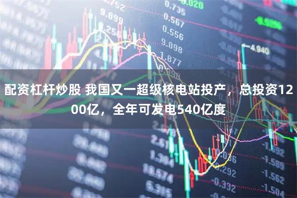 配资杠杆炒股 我国又一超级核电站投产，总投资1200亿，全年可发电540亿度