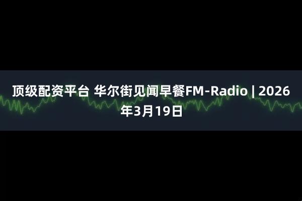顶级配资平台 华尔街见闻早餐FM-Radio | 2026年3月19日