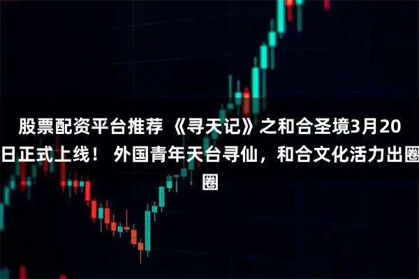 股票配资平台推荐 《寻天记》之和合圣境3月20日正式上线！ 外国青年天台寻仙，和合文化活力出圈