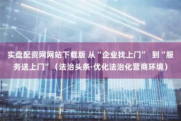 实盘配资网网站下载版 从“企业找上门”  到“服务送上门”（法治头条·优化法治化营商环境）
