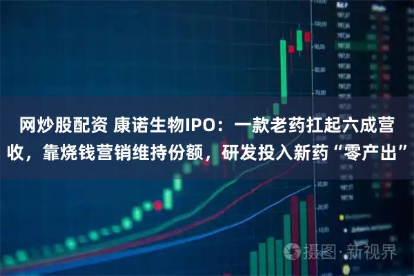 网炒股配资 康诺生物IPO：一款老药扛起六成营收，靠烧钱营销维持份额，研发投入新药“零产出”