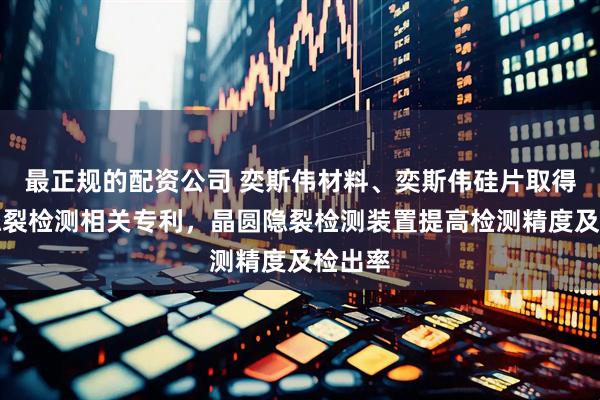 最正规的配资公司 奕斯伟材料、奕斯伟硅片取得晶圆隐裂检测相关专利，晶圆隐裂检测装置提高检测精度及检出率