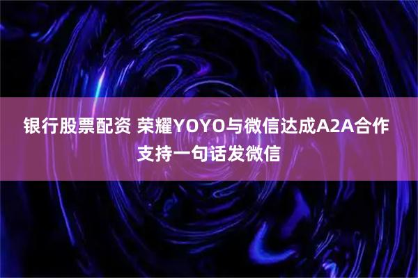 银行股票配资 荣耀YOYO与微信达成A2A合作 支持一句话发微信